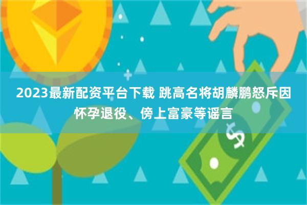 2023最新配资平台下载 跳高名将胡麟鹏怒斥因怀孕退役、傍上富豪等谣言