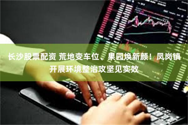 长沙股票配资 荒地变车位、果园焕新颜！凤岗镇开展环境整治攻坚见实效