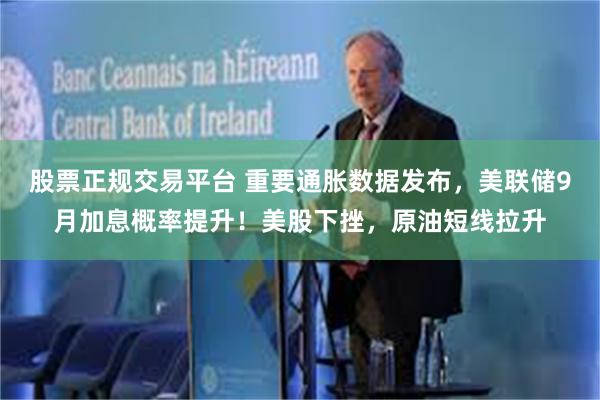股票正规交易平台 重要通胀数据发布，美联储9月加息概率提升！美股下挫，原油短线拉升