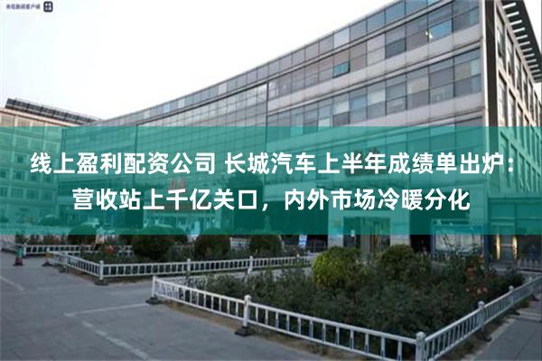 线上盈利配资公司 长城汽车上半年成绩单出炉：营收站上千亿关口，内外市场冷暖分化