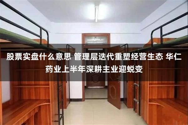 股票实盘什么意思 管理层迭代重塑经营生态 华仁药业上半年深耕主业迎蜕变