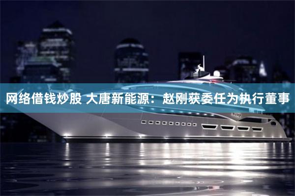网络借钱炒股 大唐新能源：赵刚获委任为执行董事