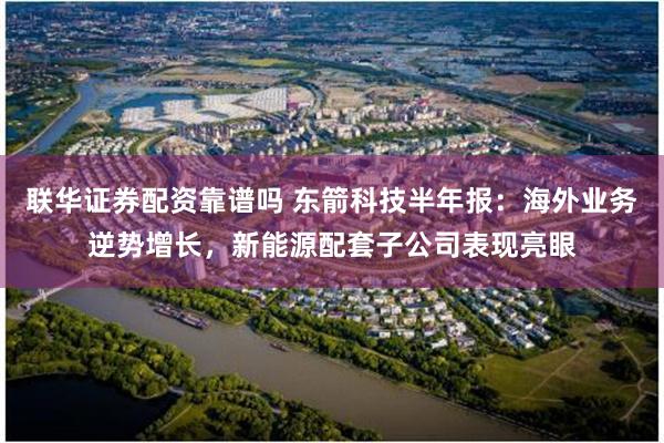 联华证券配资靠谱吗 东箭科技半年报：海外业务逆势增长，新能源配套子公司表现亮眼
