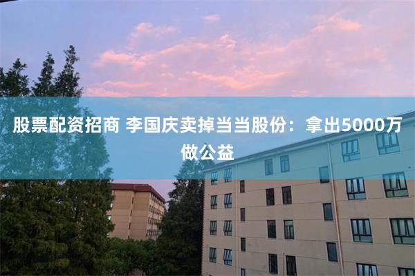 股票配资招商 李国庆卖掉当当股份：拿出5000万做公益