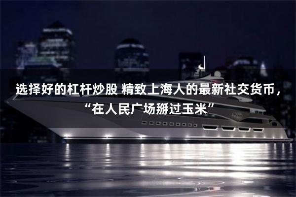 选择好的杠杆炒股 精致上海人的最新社交货币，“在人民广场掰过玉米”