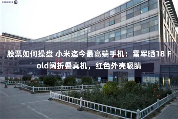 股票如何操盘 小米迄今最高端手机：雷军晒18 Fold阔折叠真机，红色外壳吸睛