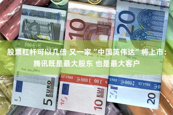 股票杠杆可以几倍 又一家“中国英伟达”将上市：腾讯既是最大股东 也是最大客户
