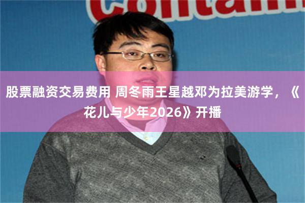 股票融资交易费用 周冬雨王星越邓为拉美游学，《花儿与少年2026》开播