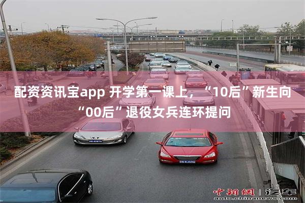 配资资讯宝app 开学第一课上，“10后”新生向“00后”退役女兵连环提问