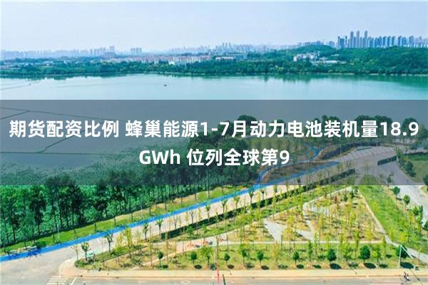 期货配资比例 蜂巢能源1-7月动力电池装机量18.9GWh 位列全球第9