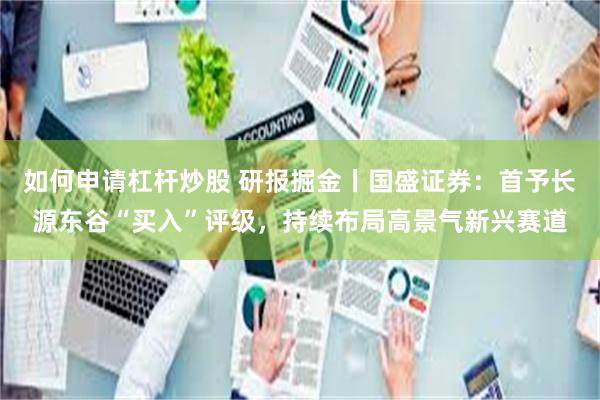 如何申请杠杆炒股 研报掘金丨国盛证券：首予长源东谷“买入”评级，持续布局高景气新兴赛道