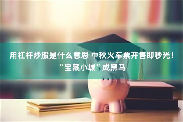用杠杆炒股是什么意思 中秋火车票开售即秒光！“宝藏小城”成黑马