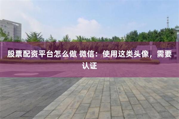 股票配资平台怎么做 微信：使用这类头像，需要认证