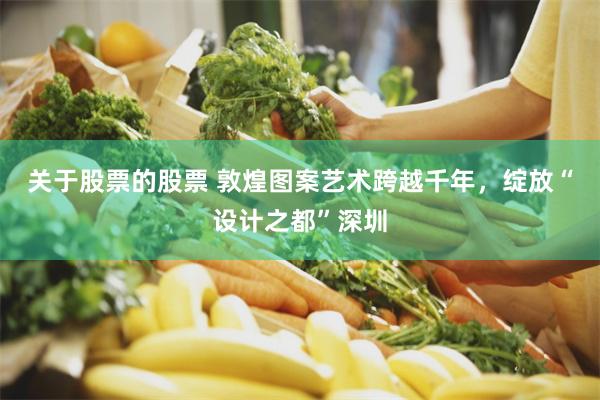关于股票的股票 敦煌图案艺术跨越千年，绽放“设计之都”深圳