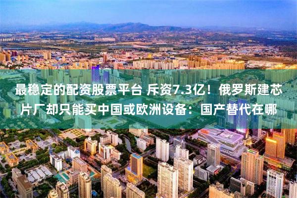 最稳定的配资股票平台 斥资7.3亿!俄罗斯建芯片厂却只能买中国或欧洲设备:国产替代在哪