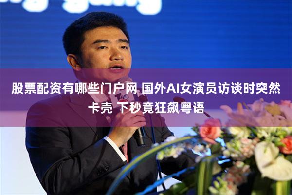 股票配资有哪些门户网 国外AI女演员访谈时突然卡壳 下秒竟狂飙粤语