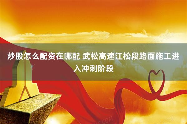 炒股怎么配资在哪配 武松高速江松段路面施工进入冲刺阶段