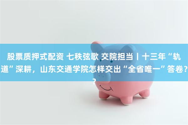 股票质押式配资 七秩弦歌 交院担当丨十三年“轨道”深耕，山东交通学院怎样交出“全省唯一”答卷？