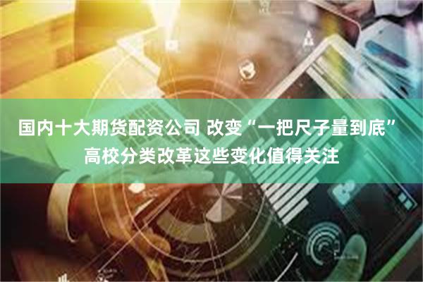 国内十大期货配资公司 改变“一把尺子量到底” 高校分类改革这些变化值得关注