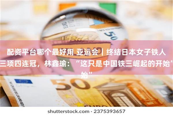 配资平台哪个最好用 亚运会｜终结日本女子铁人三项四连冠，林鑫瑜：“这只是中国铁三崛起的开始”