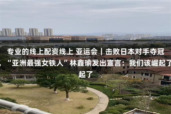 专业的线上配资线上 亚运会｜击败日本对手夺冠，“亚洲最强女铁人”林鑫瑜发出宣言：我们该崛起了