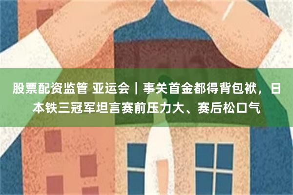 股票配资监管 亚运会｜事关首金都得背包袱，日本铁三冠军坦言赛前压力大、赛后松口气