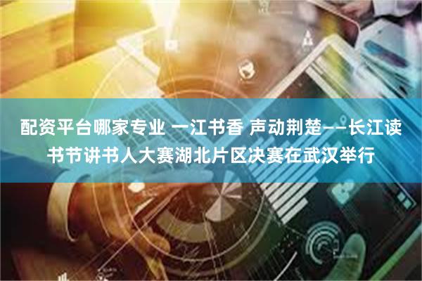 配资平台哪家专业 一江书香 声动荆楚——长江读书节讲书人大赛湖北片区决赛在武汉举行