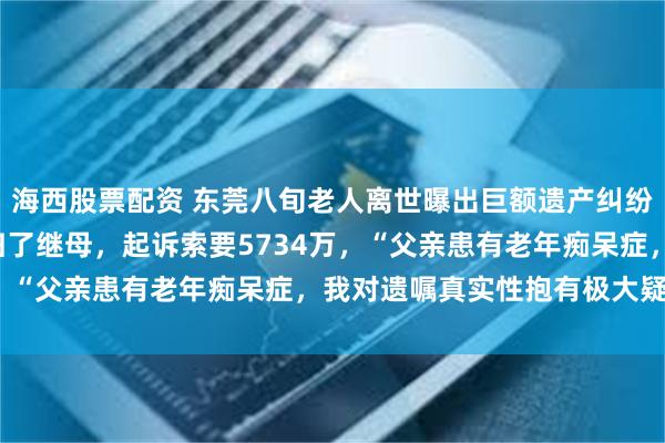 海西股票配资 东莞八旬老人离世曝出巨额遗产纠纷，女儿称6亿元财产都归了继母，起诉索要5734万，“父亲患有老年痴呆症，我对遗嘱真实性抱有极大疑问”