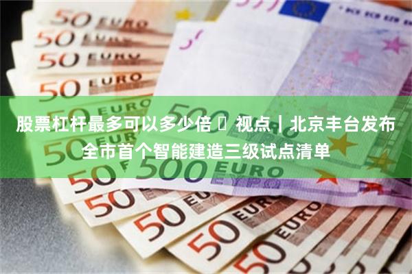 股票杠杆最多可以多少倍 ​视点｜北京丰台发布全市首个智能建造三级试点清单