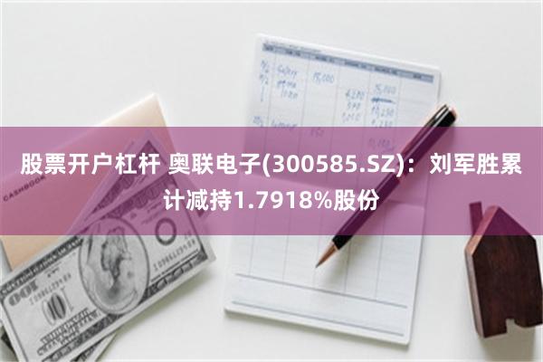 股票开户杠杆 奥联电子(300585.SZ)：刘军胜累计减持1.7918%股份