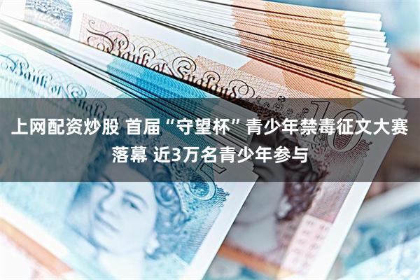 上网配资炒股 首届“守望杯”青少年禁毒征文大赛落幕 近3万名青少年参与