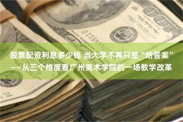股票配资利息多少钱 当大学不再只是“给答案”——从三个维度看广州美术学院的一场教学改革