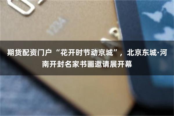 期货配资门户 “花开时节动京城”，北京东城·河南开封名家书画邀请展开幕