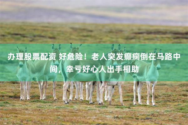 办理股票配资 好危险！老人突发癫痫倒在马路中间，幸亏好心人出手相助