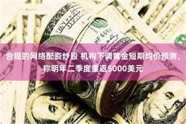 合规的网络配资炒股 机构下调黄金短期均价预测，称明年二季度重返5000美元