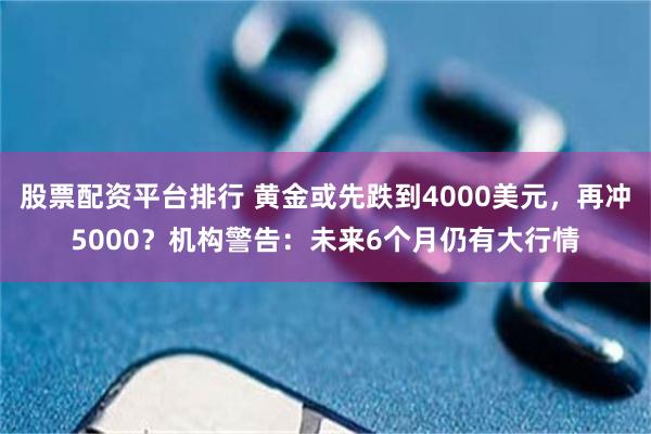 股票配资平台排行 黄金或先跌到4000美元，再冲5000？机构警告：未来6个月仍有大行情