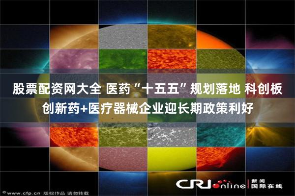 股票配资网大全 医药“十五五”规划落地 科创板创新药+医疗器械企业迎长期政策利好