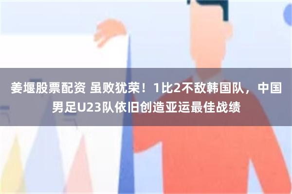 姜堰股票配资 虽败犹荣！1比2不敌韩国队，中国男足U23队依旧创造亚运最佳战绩