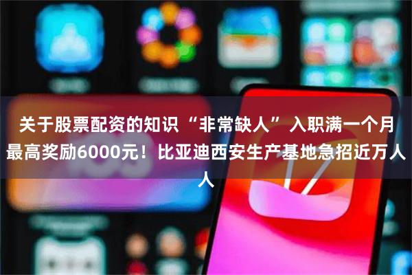 关于股票配资的知识 “非常缺人” 入职满一个月最高奖励6000元！比亚迪西安生产基地急招近万人