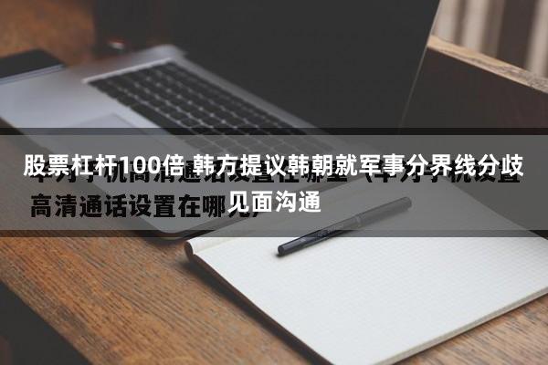股票杠杆100倍 韩方提议韩朝就军事分界线分歧见面沟通