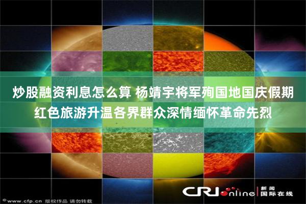 炒股融资利息怎么算 杨靖宇将军殉国地国庆假期红色旅游升温各界群众深情缅怀革命先烈