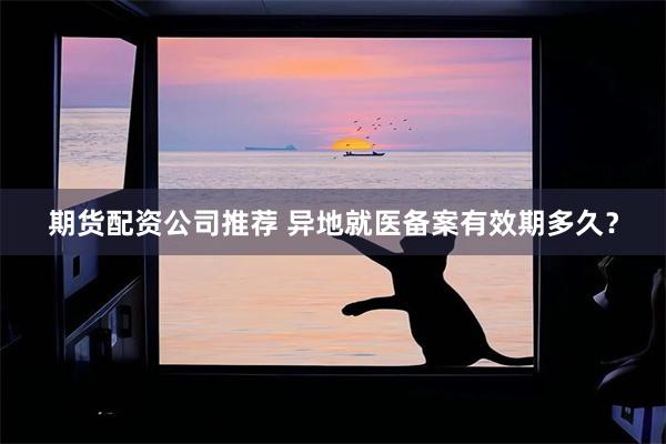 期货配资公司推荐 异地就医备案有效期多久？