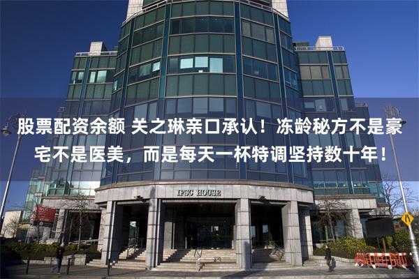 股票配资余额 关之琳亲口承认！冻龄秘方不是豪宅不是医美，而是每天一杯特调坚持数十年！