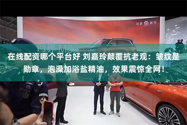 在线配资哪个平台好 刘嘉玲颠覆抗老观：皱纹是勋章，泡澡加浴盐精油，效果震惊全网！