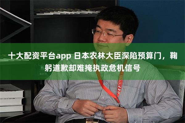 十大配资平台app 日本农林大臣深陷预算门，鞠躬道歉却难掩执政危机信号