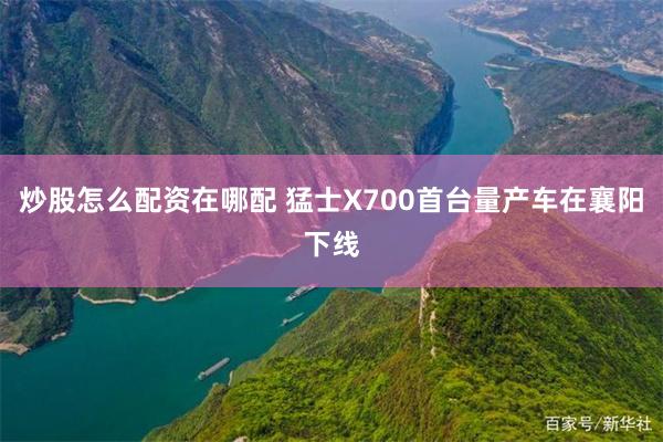 炒股怎么配资在哪配 猛士X700首台量产车在襄阳下线