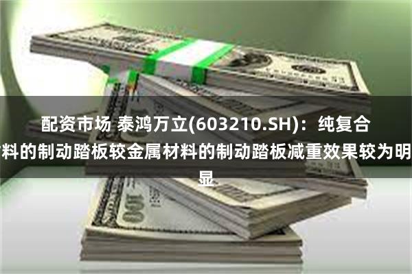 配资市场 泰鸿万立(603210.SH)：纯复合材料的制动踏板较金属材料的制动踏板减重效果较为明显