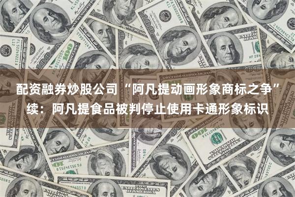 配资融券炒股公司 “阿凡提动画形象商标之争”续：阿凡提食品被判停止使用卡通形象标识