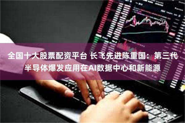 全国十大股票配资平台 长飞先进陈重国：第三代半导体爆发应用在AI数据中心和新能源