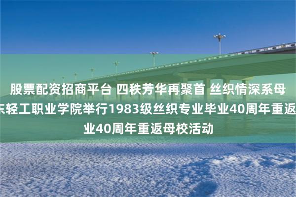 股票配资招商平台 四秩芳华再聚首 丝织情深系母校——山东轻工职业学院举行1983级丝织专业毕业40周年重返母校活动